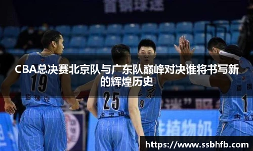 CBA总决赛北京队与广东队巅峰对决谁将书写新的辉煌历史